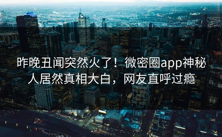 昨晚丑闻突然火了！微密圈app神秘人居然真相大白，网友直呼过瘾