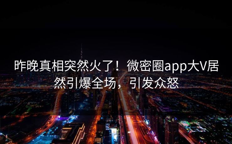 昨晚真相突然火了！微密圈app大V居然引爆全场，引发众怒