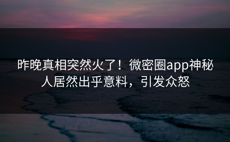 昨晚真相突然火了！微密圈app神秘人居然出乎意料，引发众怒