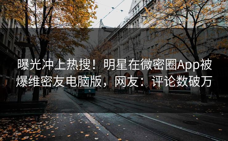 曝光冲上热搜！明星在微密圈App被爆维密友电脑版，网友：评论数破万
