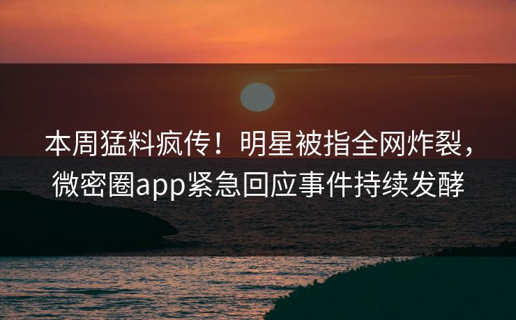 本周猛料疯传！明星被指全网炸裂，微密圈app紧急回应事件持续发酵
