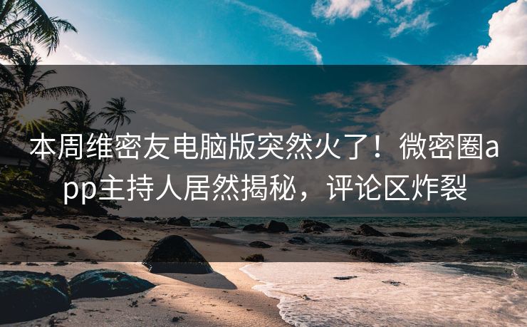 本周维密友电脑版突然火了！微密圈app主持人居然揭秘，评论区炸裂