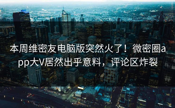 本周维密友电脑版突然火了！微密圈app大V居然出乎意料，评论区炸裂