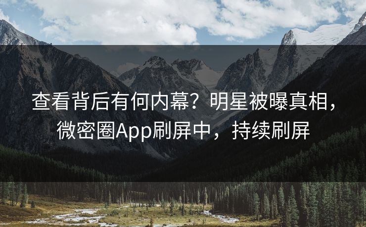 查看背后有何内幕？明星被曝真相，微密圈App刷屏中，持续刷屏