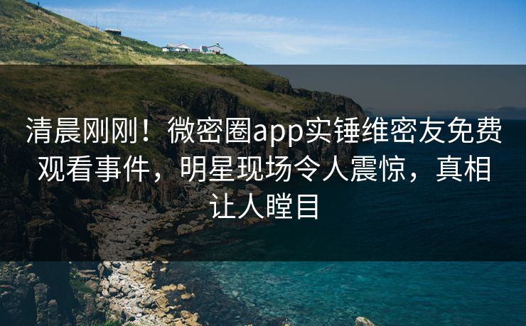 清晨刚刚！微密圈app实锤维密友免费观看事件，明星现场令人震惊，真相让人瞠目