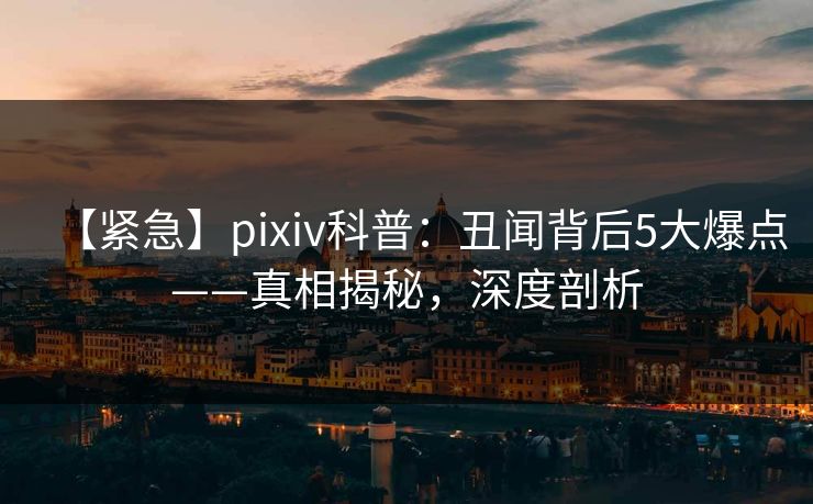 【紧急】pixiv科普：丑闻背后5大爆点——真相揭秘，深度剖析