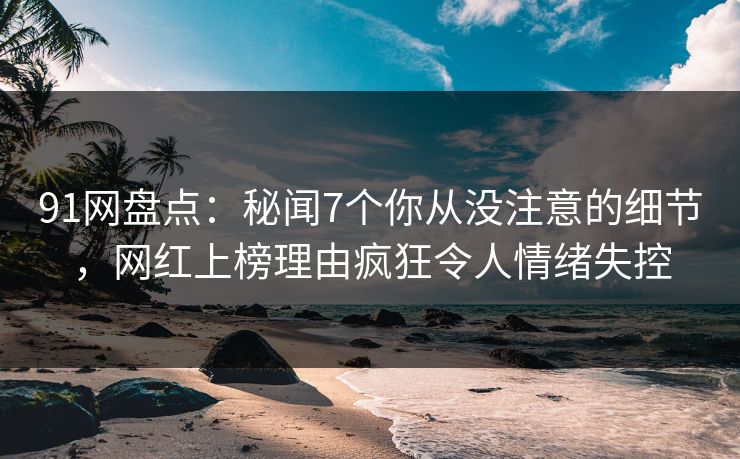 91网盘点：秘闻7个你从没注意的细节，网红上榜理由疯狂令人情绪失控