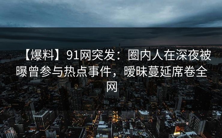 【爆料】91网突发：圈内人在深夜被曝曾参与热点事件，暧昧蔓延席卷全网