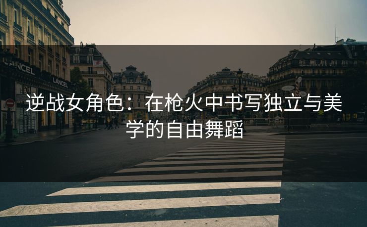 逆战女角色：在枪火中书写独立与美学的自由舞蹈