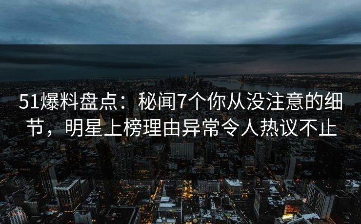 51爆料盘点：秘闻7个你从没注意的细节，明星上榜理由异常令人热议不止