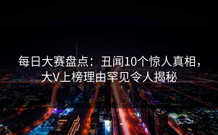 每日大赛盘点：丑闻10个惊人真相，大V上榜理由罕见令人揭秘