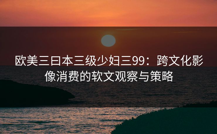 欧美三曰本三级少妇三99：跨文化影像消费的软文观察与策略