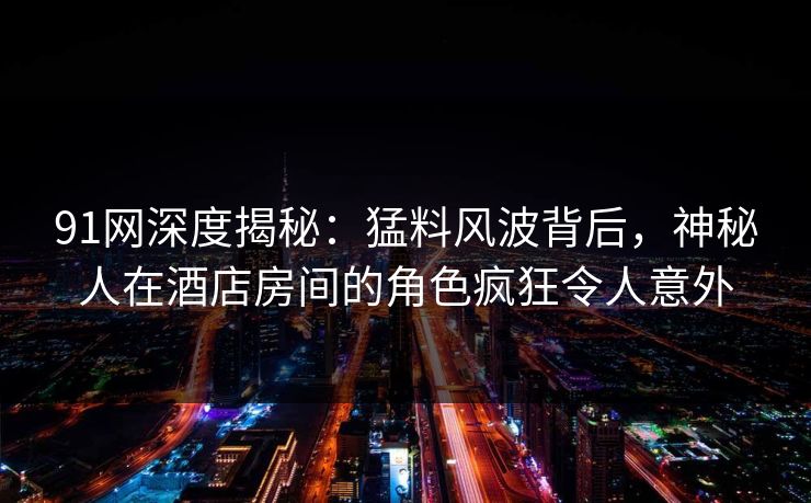 91网深度揭秘：猛料风波背后，神秘人在酒店房间的角色疯狂令人意外