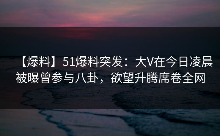 【爆料】51爆料突发：大V在今日凌晨被曝曾参与八卦，欲望升腾席卷全网