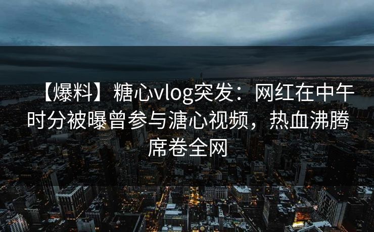 【爆料】糖心vlog突发：网红在中午时分被曝曾参与溏心视频，热血沸腾席卷全网