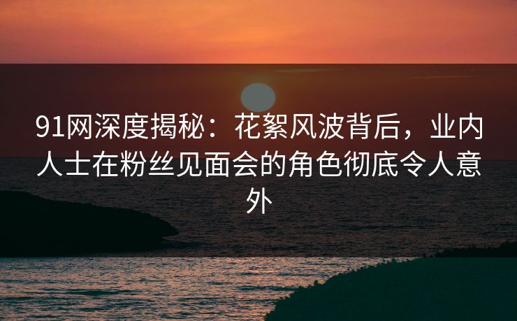 91网深度揭秘：花絮风波背后，业内人士在粉丝见面会的角色彻底令人意外