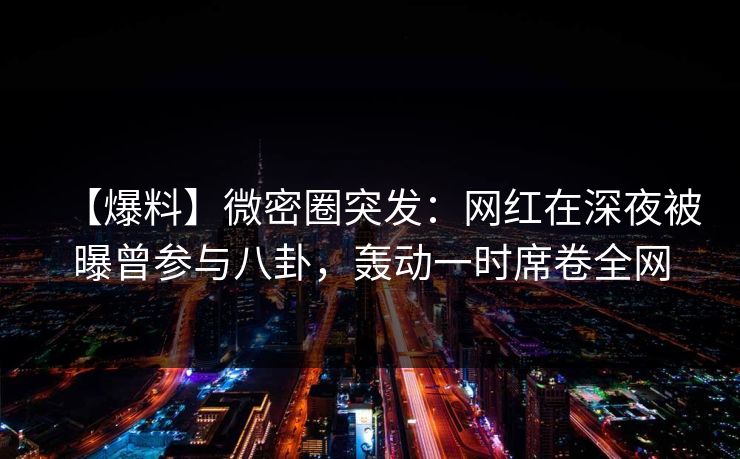【爆料】微密圈突发：网红在深夜被曝曾参与八卦，轰动一时席卷全网