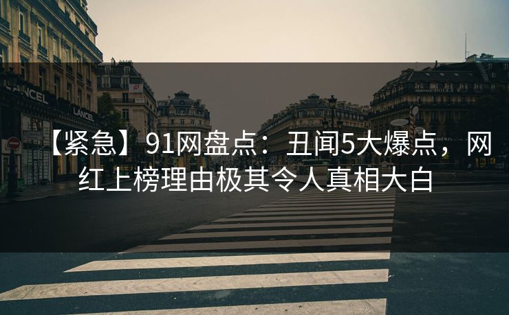 【紧急】91网盘点：丑闻5大爆点，网红上榜理由极其令人真相大白