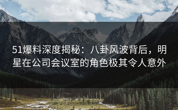 51爆料深度揭秘：八卦风波背后，明星在公司会议室的角色极其令人意外
