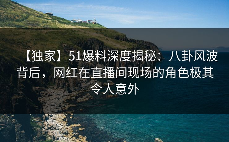 【独家】51爆料深度揭秘：八卦风波背后，网红在直播间现场的角色极其令人意外
