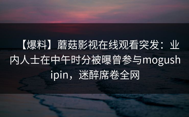 【爆料】蘑菇影视在线观看突发：业内人士在中午时分被曝曾参与mogushipin，迷醉席卷全网