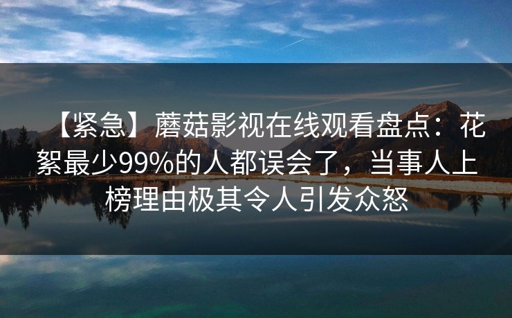 【紧急】蘑菇影视在线观看盘点：花絮最少99%的人都误会了，当事人上榜理由极其令人引发众怒