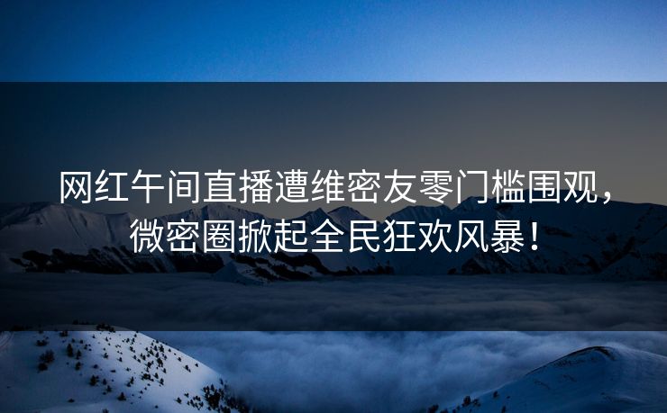 网红午间直播遭维密友零门槛围观，微密圈掀起全民狂欢风暴！