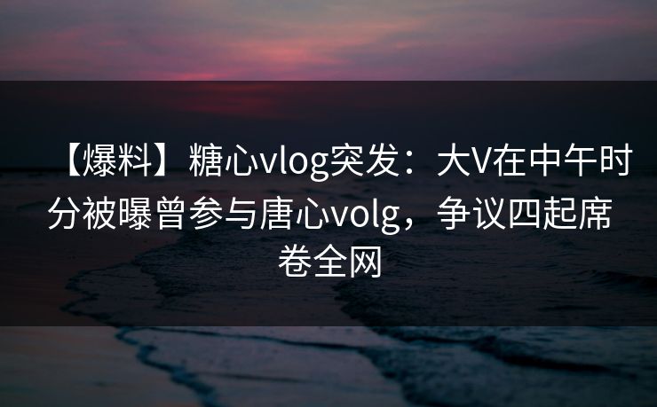 【爆料】糖心vlog突发：大V在中午时分被曝曾参与唐心volg，争议四起席卷全网