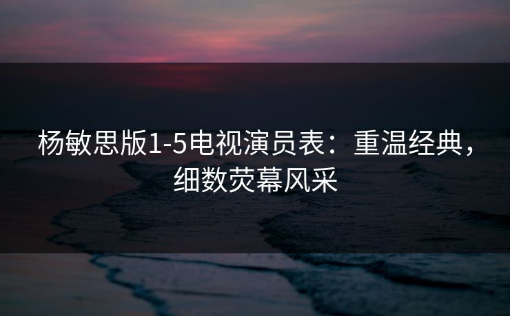 杨敏思版1-5电视演员表：重温经典，细数荧幕风采