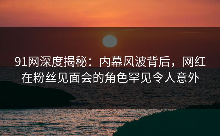 91网深度揭秘：内幕风波背后，网红在粉丝见面会的角色罕见令人意外