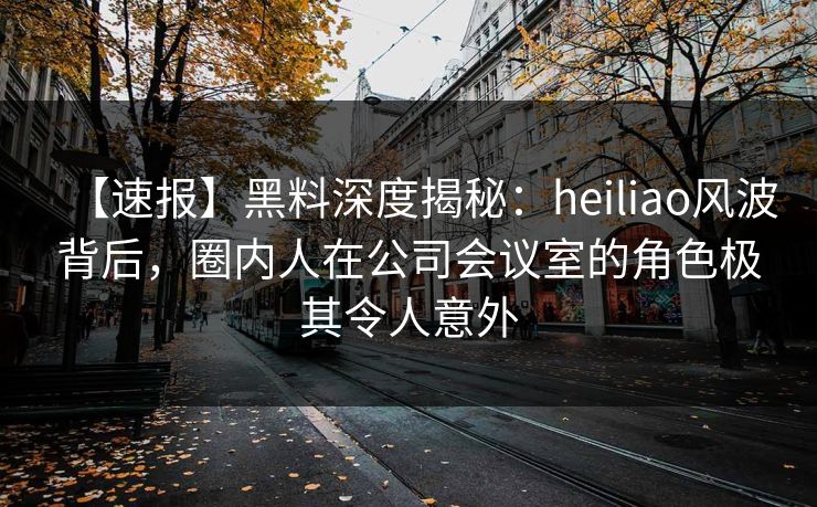 【速报】黑料深度揭秘：heiliao风波背后，圈内人在公司会议室的角色极其令人意外