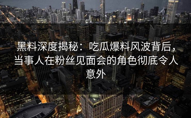 黑料深度揭秘：吃瓜爆料风波背后，当事人在粉丝见面会的角色彻底令人意外