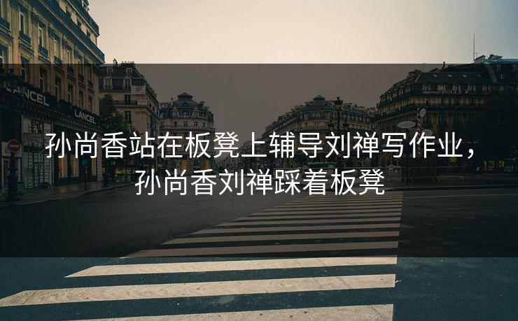 孙尚香站在板凳上辅导刘禅写作业，孙尚香刘禅踩着板凳