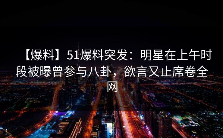 【爆料】51爆料突发：明星在上午时段被曝曾参与八卦，欲言又止席卷全网