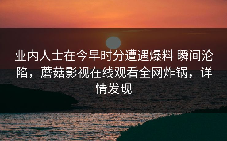 业内人士在今早时分遭遇爆料 瞬间沦陷，蘑菇影视在线观看全网炸锅，详情发现