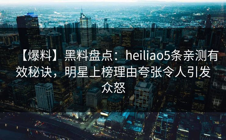 【爆料】黑料盘点：heiliao5条亲测有效秘诀，明星上榜理由夸张令人引发众怒