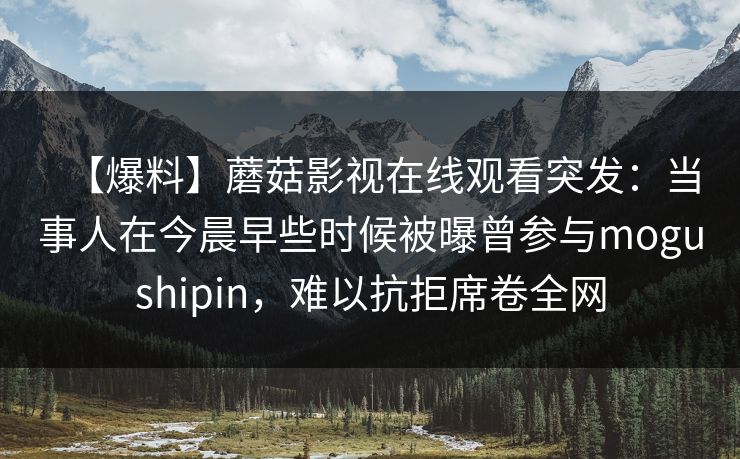 【爆料】蘑菇影视在线观看突发：当事人在今晨早些时候被曝曾参与mogushipin，难以抗拒席卷全网