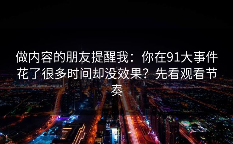 做内容的朋友提醒我：你在91大事件花了很多时间却没效果？先看观看节奏