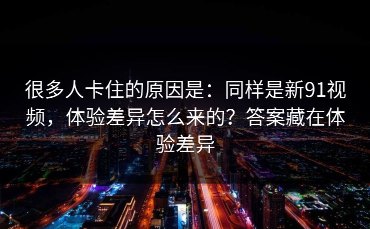 很多人卡住的原因是：同样是新91视频，体验差异怎么来的？答案藏在体验差异