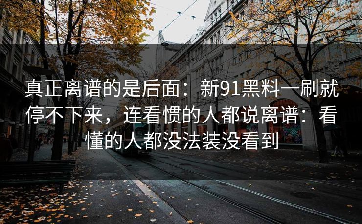 真正离谱的是后面：新91黑料一刷就停不下来，连看惯的人都说离谱：看懂的人都没法装没看到