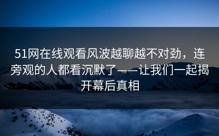 51网在线观看风波越聊越不对劲，连旁观的人都看沉默了——让我们一起揭开幕后真相